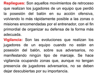 Repliegues: Son aquellos movimientos de retroceso
que realizan los jugadores de un equipo que perdió
la posesión del balón en su acción ofensiva,
volviendo lo más rápidamente posible a las zonas o
misiones encomendadas por el entrenador, con el fin
primordial de organizar su defensa de la forma más
adecuada.
Vigilancia: Son las evoluciones que realizan los
jugadores de un equipo cuando no están en
posesión del balón, sobre sus adversarios, no
manifestando ningún tipo de marcaje. Se hace
vigilancia ocupando zonas que, aunque no tengan
presencia de jugadores adversarios, no se deben
dejar descubiertas por su importancia.
 