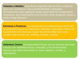 Volantes o Medios: unos de los requisitos dentro de la condición
física son: resistencia, fuerza de flexibilidad y velocidad.
Técnicamente estos jugadores deben desarrollar los fundamentos
necesarios para desempeñar esta función como recepción, pases a
corta y larga distancia.
Extremos o Punteros: las características fundamentales dentro de
la condición física es la resistencia, habilidad, velocidad y fuerza los
fundamentos técnicos que mayor desarrollo debe tener para
cumplir esta función son: dribling, remates, centros.
Delantero Centro: las capacidades físicas que se requiere para esta
función son: habilidad fuerza, velocidad, y los fundamentos
técnicos que debe desarrollar es: buen cabeceo, remate, y
anticipación
 