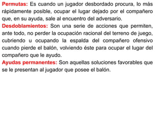 Permutas: Es cuando un jugador desbordado procura, lo más
rápidamente posible, ocupar el lugar dejado por el compañero
que, en su ayuda, sale al encuentro del adversario.
Desdoblamientos: Son una serie de acciones que permiten,
ante todo, no perder la ocupación racional del terreno de juego,
cubriendo u ocupando la espalda del compañero ofensivo
cuando pierde el balón, volviendo éste para ocupar el lugar del
compañero que le ayudo.
Ayudas permanentes: Son aquellas soluciones favorables que
se le presentan al jugador que posee el balón.
 