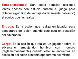 Temporizaciones: Son todas aquellas acciones
lentas hechas con astucia durante el juego para
obtener algún tipo de ventaja (tácticamente hablando)
el equipo que las realiza.
Entrada: Es la acción que realiza un jugador para
apoderarse del balón cuando éste está en posesión
del adversario.
Carga: Es la acción que realiza un jugador sobre el
adversario empujando hombro con hombro
(reglamentariamente) cuando este se encuentra en
posesión del balón o intenta apoderarse del mismo.
 
