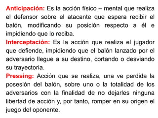 Anticipación: Es la acción físico – mental que realiza
el defensor sobre el atacante que espera recibir el
balón, modificando su posición respecto a él e
impidiendo que lo reciba.
Interceptación: Es la acción que realiza el jugador
que defiende, impidiendo que el balón lanzado por el
adversario llegue a su destino, cortando o desviando
su trayectoria.
Pressing: Acción que se realiza, una ve perdida la
posesión del balón, sobre uno o la totalidad de los
adversarios con la finalidad de no dejarles ninguna
libertad de acción y, por tanto, romper en su origen el
juego del oponente.
 