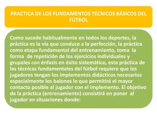 PRACTICA DE LOS FUNDAMENTOS TÉCNICOS BÁSICOS DEL
FÚTBOL
Como sucede habitualmente en todos los deportes, la
práctica es la vía que conduce a la perfección, la práctica
como etapa fundamental del entrenamiento, toma la
forma de repetición de los ejercicios individuales y
grupales con énfasis en éxito sistemático, esta práctica de
las técnicas fundamentales del fútbol requiere que los
jugadores tengan los implementos didácticos necesarios
especialmente los balones lo que permitirá el mayor
contacto posible al jugador con el implemento. El objetivo
de la práctica (entrenamiento) consistirá en poner al
jugador en situaciones donde:
 