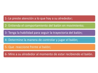1- Le preste atención a lo que hay a su alrededor;
2- Entienda el comportamiento del balón en movimiento;
3- Tenga la habilidad para seguir la trayectoria del balón;
4- Determine la manera de controlar y jugar el balón;
5- Que reaccione frente al balón;
6- Mire a su alrededor al momento de estar recibiendo el balón.
 