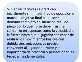 Si bien las técnicas se practican
inicialmente sin ningún tipo de oposición o
marca el objetivo final ha de ser su
dominio completo en situación real de
juego por lo que no se debe insistir al
comienzo en aspectos como la velocidad o
la fuerza hasta que el jugador sea capaz de
realizar los movimientos básicos con
debida sincronización, es preciso
convencer al jugador del valor y la
importancia de practicar y perfeccionar las
técnicas fundamentales.
 