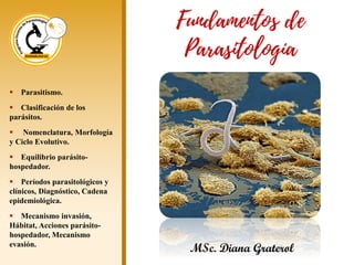 ▪ Parasitismo.
▪ Clasificación de los
parásitos.
▪ Nomenclatura, Morfología
y Ciclo Evolutivo.
▪ Equilibrio parásito-
hospedador.
▪ Períodos parasitológicos y
clínicos, Diagnóstico, Cadena
epidemiológica.
▪ Mecanismo invasión,
Hábitat, Acciones parásito-
hospedador, Mecanismo
evasión.
MSc. Diana Graterol
Fundamentos de
Parasitología
 