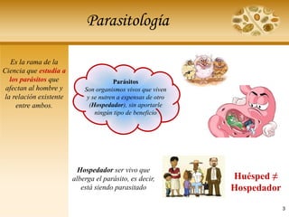 Parasitología
Parásitos
Son organismos vivos que viven
y se nutren a expensas de otro
(Hospedador), sin aportarle
ningún tipo de beneficio
Huésped ≠
Hospedador
Hospedador ser vivo que
alberga el parásito, es decir,
está siendo parasitado
Es la rama de la
Ciencia que estudia a
los parásitos que
afectan al hombre y
la relación existente
entre ambos.
3
 