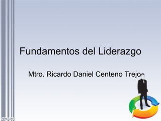 Fundamentos del Liderazgo
Mtro. Ricardo Daniel Centeno Trejo
 