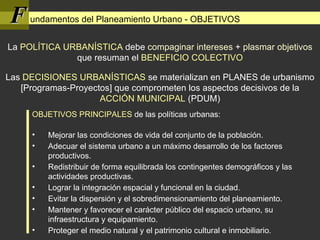 F undamentos del Planeamiento Urbano - OBJETIVOS ,[object Object],[object Object],[object Object],[object Object],[object Object],[object Object],[object Object],[object Object],Las  DECISIONES URBANÍSTICAS  se materializan en PLANES de urbanismo [Programas-Proyectos] que comprometen los aspectos decisivos de la  ACCIÓN MUNICIPAL  (PDUM) La  POLÍTICA URBANÍSTICA  debe  compaginar intereses  +  plasmar objetivos  que resuman el  BENEFICIO COLECTIVO 