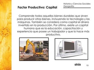 Factor Productivo: Capital  Comprende todos aquellos bienes durables que sirven para producir otros bienes, incluyendo la tecnología y las máquinas. También se considera como capital el dinero invertido en la producción. Por último, existe un capital humano que es la educación, capacitación y experiencia que posee un trabajador y que lo hace más productivo. atrás 