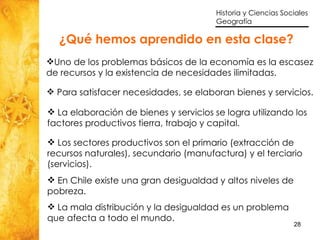 ¿Qué hemos aprendido en esta clase? Uno de los problemas básicos de la economía es la escasez de recursos y la existencia de necesidades ilimitadas. Para satisfacer necesidades, se elaboran bienes y servicios. La elaboración de bienes y servicios se logra utilizando los factores productivos tierra, trabajo y capital.  Los sectores productivos son el primario (extracción de recursos naturales), secundario (manufactura) y el terciario (servicios). En Chile existe una gran desigualdad y altos niveles de pobreza. La mala distribución y la desigualdad es un problema que afecta a todo el mundo. 