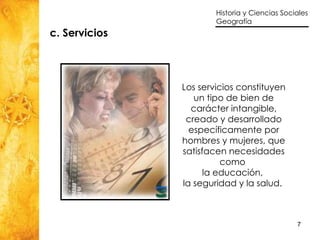 c. Servicios Los servicios constituyen un tipo de bien de carácter intangible, creado y desarrollado específicamente por hombres y mujeres, que satisfacen necesidades como  la educación,  la seguridad y la salud.   
