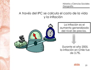 A través del IPC se calcula el costo de la vida y la inflación La inflación es el aumento generalizado del nivel de precios.  Durante el año 2005, la inflación en Chile fue  de 3.7%. atrás 