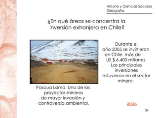 ¿En qué áreas se concentra la  inversión extranjera en Chile? Durante el año 2005 se invirtieron  en Chile  más de  US $ 6.400 millones. Las principales inversiones estuvieron en el sector minero.  atrás Pascua Lama. Uno de los  proyectos mineros de mayor inversión y  controversia ambiental. 
