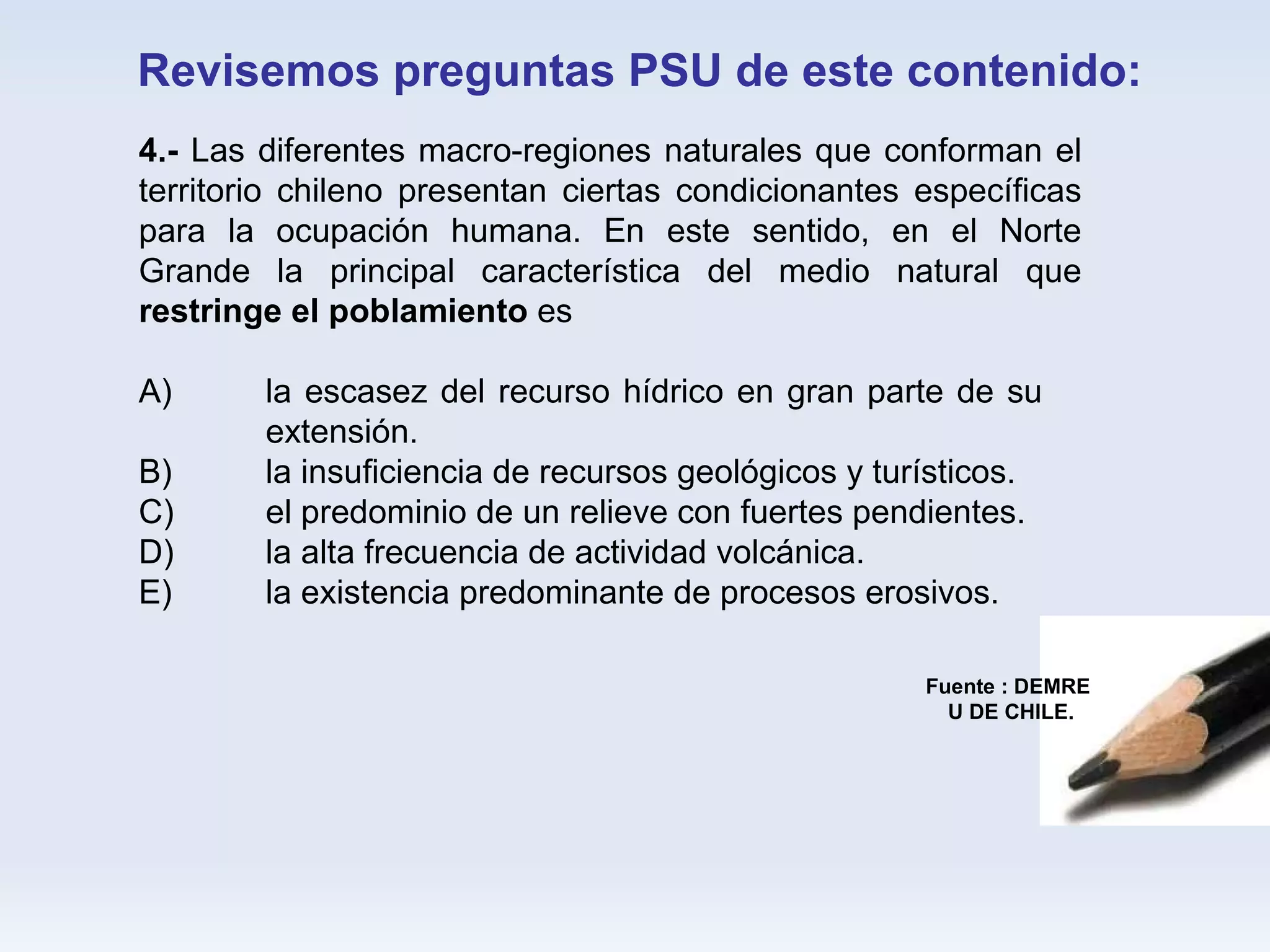 Revisemos preguntas PSU de este contenido: Fuente : DEMRE U DE CHILE. 4.-  Las diferentes macro-regiones naturales que conforman el territorio chileno presentan ciertas condicionantes específicas para la ocupación humana. En este sentido, en el Norte Grande la principal característica del medio natural que  restringe el poblamiento  es  A) la escasez del recurso hídrico en gran parte de su  extensión.  B) la insuficiencia de recursos geológicos y turísticos.  C) el predominio de un relieve con fuertes pendientes.  D) la alta frecuencia de actividad volcánica.  E) la existencia predominante de procesos erosivos. 
