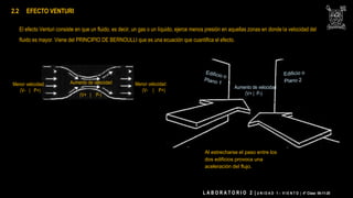 El efecto Venturi consiste en que un fluido, es decir, un gas o un líquido, ejerce menos presión en aquellas zonas en donde la velocidad del
fluido es mayor. Viene del PRINCIPIO DE BERNOULLI que es una ecuación que cuantifica el efecto.
Menor velocidad
(V- | P+)
Aumento de velocidad
(V+ | P-)
Menor velocidad
(V- | P+)
2.2 EFECTO VENTURI
Al estrecharse el paso entre los
dos edificios provoca una
aceleración del flujo.
Aumento de velocidad
(V+ | P-)
L A B O R A T O R I O 2 | U N I D A D 1 – V I E N T O | 4° Clase 06-11-20
 