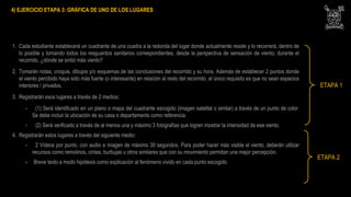 4) EJERCICIO ETAPA 3: GRÁFICA DE UNO DE LOS LUGARES
1. Cada estudiante establecerá un cuadrante de una cuadra a la redonda del lugar donde actualmente reside y lo recorrerá, dentro de
lo posible y tomando todos los resguardos sanitarios correspondientes, desde la perspectiva de sensación de viento; durante el
recorrido, ¿dónde se sintió más viento?
2. Tomarán notas, croquis, dibujos y/o esquemas de las conclusiones del recorrido y su hora. Además de establecer 2 puntos donde
el viento percibido haya sido más fuerte (o interesante) en relación al resto del recorrido, el único requisito es que no sean espacios
interiores / privados.
3. Registrarán esos lugares a través de 2 medios;
- (1) Será identificado en un plano o mapa del cuadrante escogido (imagen satelital o similar) a través de un punto de color.
Se debe incluir la ubicación de su casa o departamento como referencia.
- (2) Será verificado a través de al menos una y máximo 3 fotografías que logren mostrar la intensidad de ese viento.
4. Registrarán estos lugares a través del siguiente medio:
- 2 Videos por punto, con audio e imagen de máximo 30 segundos. Para poder hacer más visible el viento, deberán utilizar
recursos como remolinos, cintas, burbujas u otros similares que con su movimiento permitan una mejor percepción.
- Breve texto a modo hipótesis como explicación al fenómeno vivido en cada punto escogido.
ETAPA 1
ETAPA 2
 