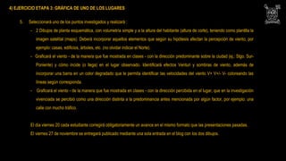 4) EJERCICIO ETAPA 3: GRÁFICA DE UNO DE LOS LUGARES
5. Seleccionará uno de los puntos investigados y realizará :
- 2 Dibujos de planta esquemática, con volumetría simple y a la altura del habitante (altura de corte), teniendo como plantilla la
imagen satelital (maps). Deberá incorporar aquellos elementos que según su hipótesis afectan la percepción de viento, por
ejemplo: casas, edificios, árboles, etc. (no olvidar indicar el Norte).
- Graficará el viento - de la manera que fue mostrada en clases - con la dirección predominante sobre la ciudad (ej.: Stgo. Sur-
Poniente) y cómo incide (o llega) en el lugar observado. Identificará efectos Venturi y sombras de viento, además de
incorporar una barra en un color degradado que le permita identificar las velocidades del viento V+ V+/- V- coloreando las
líneas según corresponda.
- Graficará el viento - de la manera que fue mostrada en clases - con la dirección percibida en el lugar, que en la investigación
vivenciada se percibió como una dirección distinta a la predominancia antes mencionada por algún factor, por ejemplo: una
calle con mucho tráfico.
El día viernes 20 cada estudiante corregirá obligatoriamente un avance en el mismo formato que las presentaciones pasadas.
El viernes 27 de noviembre se entregará publicado mediante una sola entrada en el blog con los dos dibujos.
 
