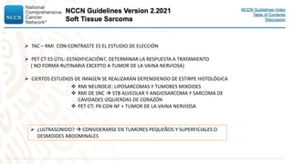  TAC – RMI CON CONTRASTE ES EL ESTUDIO DE ELECCIÓN
 PET CT ES ÚTIL: ESTADIFICACIÓN?, DETERMINAR LA RESPUESTA A TRATAMIENTO
( NO FORMA RUTINARIA EXCEPTO A TUMOR DE LA VAINA NERVIOSA)
 CIERTOS ESTUDIOS DE IMAGEN SE REALIZARÁN DEPENDIENDO DE ESTIRPE HISTOLÓGICA
 RMI NEUROEJE: LIPOSARCOMAS Y TUMORES MIXOIDES
 RMI DE SNC  STB ALVEOLAR Y ANGIOSARCOMA Y SARCOMA DE
CAVIDADES IZQUIERDAS DE CORAZÓN
 PET-CT: PX CON NF + TUMOR DE LA VAINA NERVIOSA
 ¿ULTRASONIDO?  CONSIDERARSE EN TUMORES PEQUEÑOS Y SUPERFICIALES O
DESMOIDES ABDOMINALES
 