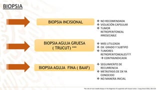 BIOPSIA
BIOPSIA INCISIONAL
BIOPSIA AGUJA GRUESA
( TRUCUT) ***
BIOPSIA AGUJA FINA ( BAAF)
 MÁS UTILIZADA
 DX: GRADO Y SUBTIPO
 TUMORES
RETROPERITONEALES???
 CONTRAINDICADA
 SEGUIMIENTO DE
RECURRENCIA
 METASTASIS DE DX YA
CONOCIDO
 NO MANERA INICIAL
The role of core neadle biopsy in the diagnosis of suspected soft tissues tumor. J Surg Oncol 2010; 201:523
 NO RECOMENDADA
 VIOLACIÓN CAPSULAR
 TUMOR
RETROPERITONEAL
IRRESECABLE
 