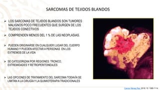 SARCOMAS DE TEJIDOS BLANDOS
 LOS SARCOMAS DE TEJIDOS BLANDOS SON TUMORES
MALIGNOS POCO FRECUENTES QUE SURGEN DE LOS
TEJIDOS CONECTIVOS
 COMPRENDEN MENOS DEL 1 % DE LAS NEOPLASIAS.
 LAS OPCIONES DE TRATAMIENTO DEL SARCOMA TODAVÍA SE
LIMITAN A LA CIRUGÍA Y LA QUIMIOTERAPIA TRADICIONALES
Cancer Manag Res. 2018; 10: 1089-1114.
 PUEDEN ORIGINARSE EN CUALQUIER LUGAR DEL CUERPO
HUMANO Y PUEDEN AFECTAR A PERSONAS EN LOS
EXTREMOS DE LA VIDA
 SE CATEGORIZAN POR REGIONES: TRONCO,
EXTREMIDADES Y RETROPERITONEALES
 