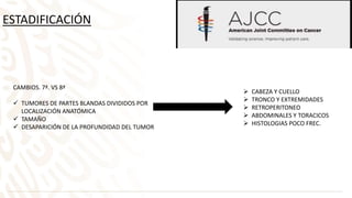 ESTADIFICACIÓN
CAMBIOS. 7ª. VS 8ª
 TUMORES DE PARTES BLANDAS DIVIDIDOS POR
LOCALIZACIÓN ANATÓMICA
 TAMAÑO
 DESAPARICIÓN DE LA PROFUNDIDAD DEL TUMOR
 CABEZA Y CUELLO
 TRONCO Y EXTREMIDADES
 RETROPERITONEO
 ABDOMINALES Y TORACICOS
 HISTOLOGIAS POCO FREC.
 