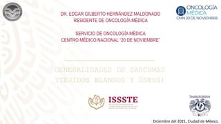 DR. EDGAR GILBERTO HERNÁNDEZ MALDONADO
RESIDENTE DE ONCOLOGÍA MÉDICA
SERVICIO DE ONCOLOGÍA MÉDICA
CENTRO MÉDICO NACIONAL “20 DE NOVIEMBRE”
Diciembre del 2021, Ciudad de México.
GENERALIDADES DE SARCOMAS
(TEJIDOS BLANDOS Y ÓSEOS)
 