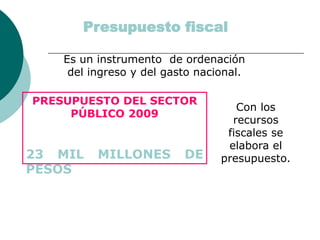 Presupuesto fiscal
Es un instrumento de ordenación
del ingreso y del gasto nacional.
Con los
recursos
fiscales se
elabora el
presupuesto.
PRESUPUESTO DEL SECTOR
PÚBLICO 2009
23 MIL MILLONES DE
PESOS
 