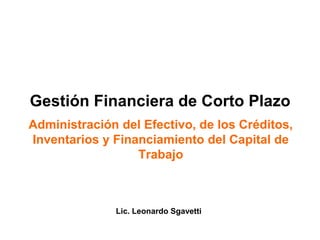 Gestión Financiera de Corto Plazo
Administración del Efectivo, de los Créditos,
Inventarios y Financiamiento del Capital de
Trabajo
Lic. Leonardo Sgavetti
 