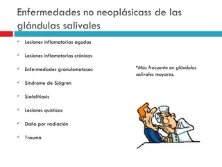 Enfermedades no neoplásicass de las
glándulas salivales
   Lesiones inflamatorias agudas

   Lesiones inflamatorias crónicas

   Enfermedades granulomatosas       •Más frecuente en glándulas
                                      salivales mayores.
   Síndrome de Sjögren

   Sialolitiasis

   Lesiones quísticas

   Daño por radiación

   Trauma
 