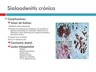 Sialoadenitis crónica
   Complicaciones.
     Tumor de Kuttner.
    (Sialadenitis crónica esclerosante)
    Inflamación de consistencia dura semejante a una neoplasia; la
         glándula más afectada es la submaxilar. Puede cursar con
         inflamación y dolor relacionado con la ingesta de alimentos o
         sólo mostrar el tumor
    Frecuencia mayor en hombres
    Entre 3ª-4ª decada de vida

     Carcinoma ductal.
     Lesión linfoepitelial
                     -Benigna
                     -Infiltrado linforreticular.
                     -Atrofia acinar.
                     -Metaplasia ductal.
                     -Mujeres más afectadas.
                     -5ª y 6ª década de vida.
 