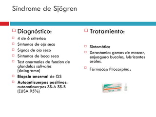 Síndrome de Sjögren

   Diagnóstico:                      Tratamiento:
   4 de 6 criterios:
   Sintomas de ojo seco              Sintomático
   Signos de ojo seco                Xerostomía: gomas de mascar,
   Sintomas de boca seca              enjuaguea bucales, lubricantes
   Test anormales de funcion de       orales.
    glandulas salivales
    (sialograma)
                                   
                                       Fármacos: Pilocarpina.
   Biopsia anormal de GS
   Autoanticuerpos positivos:
    autoanticuerpos SS-A SS-B
    (ELISA 95%)
 