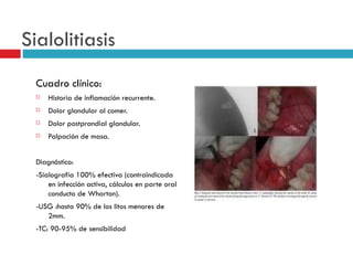 Sialolitiasis
  Cuadro clínico:
     Historia de inflamación recurrente.
     Dolor glandular al comer.
     Dolor postprandial glandular.
     Palpación de masa.


  Diagnóstico:
  -Sialografía 100% efectiva (contraindicada
      en infección activa, cálculos en parte oral
      conducto de Wharton).
  -USG :hasta 90% de los litos menores de
     2mm.
  -TC: 90-95% de sensibilidad
 