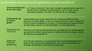 Las principales características de la globalización pueden resumirse en:
Internacionalización
de los mercados.
La “nueva economía” que trajo consigo la globalización supone el
triunfo de los capitales trasnacionales y, por lo tanto, de la
libertad económica y la libre circulación de los capitales.
Implantación de
la cultura
global.
Comunidades que nunca estuvieron en contacto pueden hacerlo
gracias a la aldea global, y esto las empuja hacia un nuevo modelo de
cultura menos arraigado en lo local, y la necesidad de nuevas formas
de identidad cultural: el individualismo y el cosmopolitismo.
Depende de las
nuevas TIC.
Internet y las telecomunicaciones son cruciales para el modelo global,
que permite realizar operaciones en tiempo récord a lo largo y ancho
de plataformas geográficas.
Supera las
fronteras
geográficas.
El fin de las fronteras y la construcción de una sociedad global es el
destino final del proceso globalizador, por lo que sus procesos no
atienden demasiado a las fronteras nacionales
 