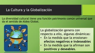 La Cultura y la Globalización
La diversidad cultural tiene una función patrimonio común universal que
da el sentido de Aldea Global.
La globalización genera con
respecto a ello, algunas dinámicas:
• En la medida que la erosionan-
efectos negativos e indeseables
• En la medida que la afirman son
positivos y deseables.
 