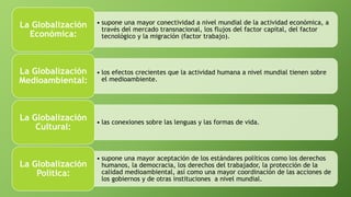 • supone una mayor conectividad a nivel mundial de la actividad económica, a
través del mercado transnacional, los flujos del factor capital, del factor
tecnológico y la migración (factor trabajo).
La Globalización
Económica:
• los efectos crecientes que la actividad humana a nivel mundial tienen sobre
el medioambiente.
La Globalización
Medioambiental:
• las conexiones sobre las lenguas y las formas de vida.
La Globalización
Cultural:
• supone una mayor aceptación de los estándares políticos como los derechos
humanos, la democracia, los derechos del trabajador, la protección de la
calidad medioambiental, así como una mayor coordinación de las acciones de
los gobiernos y de otras instituciones a nivel mundial.
La Globalización
Política:
 