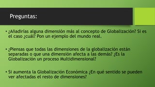 Preguntas:
• ¿Añadirías alguna dimensión más al concepto de Globalización? Si es
el caso ¿cuál? Pon un ejemplo del mundo real.
• ¿Piensas que todas las dimensiones de la globalización están
separadas o que una dimensión afecta a las demás? ¿Es la
Globalización un proceso Multidimensional?
• Si aumenta la Globalización Económica ¿En qué sentido se pueden
ver afectadas el resto de dimensiones?
 