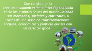 Que consiste en la
creciente comunicación e interdependencia
entre los distintos países del mundo uniendo
sus mercados, sociales y culturales, a
través de una serie de transformaciones:
sociales, económicas y políticas que les dan
un carácter global.
 