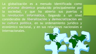 La globalización es a menudo identificada como
un proceso dinámico producido principalmente por
la sociedad, y que ha abierto sus puertas a
la revolución informática, llegando a un nivel
considerable de liberalización y democratización en
su cultura política, en su ordenamiento jurídico y
económico nacional, y en sus relaciones nacionales e
internacionales.
 