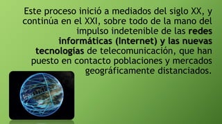 Este proceso inició a mediados del siglo XX, y
continúa en el XXI, sobre todo de la mano del
impulso indetenible de las redes
informáticas (Internet) y las nuevas
tecnologías de telecomunicación, que han
puesto en contacto poblaciones y mercados
geográficamente distanciados.
 