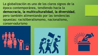 La globalización es uno de los claros signos de la
época contemporánea, tendiendo hacia la
democracia, la multiculturalidad, la diversidad,
pero también alimentando por las tendencias
opuestas: racisliberalismomo, nacionalismo,
conservadurismo
 