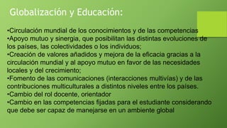 •Circulación mundial de los conocimientos y de las competencias
•Apoyo mutuo y sinergia, que posibilitan las distintas evoluciones de
los países, las colectividades o los individuos;
•Creación de valores añadidos y mejora de la eficacia gracias a la
circulación mundial y al apoyo mutuo en favor de las necesidades
locales y del crecimiento;
•Fomento de las comunicaciones (interacciones multivías) y de las
contribuciones multiculturales a distintos niveles entre los países.
•Cambio del rol docente, orientador
•Cambio en las competencias fijadas para el estudiante considerando
que debe ser capaz de manejarse en un ambiente global
Globalización y Educación:
 