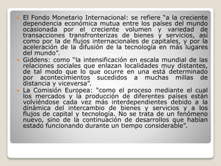  El Fondo Monetario Internacional: se refiere “a la creciente
dependencia económica mutua entre los países del mundo
ocasionada por el creciente volumen y variedad de
transacciones transfronterizas de bienes y servicios, así
como por la de flujos internacionales de capitales, y por la
aceleración de la difusión de la tecnología en más lugares
del mundo”.
 Giddens: como “la intensificación en escala mundial de las
relaciones sociales que enlazan localidades muy distantes,
de tal modo que lo que ocurre en una está determinado
por acontecimientos sucedidos a muchas millas de
distancia y viceversa”.
 La Comisión Europea: “como el proceso mediante el cual
los mercados y la producción de diferentes países están
volviéndose cada vez más interdependientes debido a la
dinámica del intercambio de bienes y servicios y a los
flujos de capital y tecnología. No se trata de un fenómeno
nuevo, sino de la continuación de desarrollos que habían
estado funcionando durante un tiempo considerable”.
 