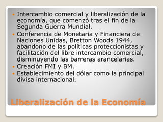 Liberalización de la Economía
 Intercambio comercial y liberalización de la
economía, que comenzó tras el fin de la
Segunda Guerra Mundial.
 Conferencia de Monetaria y Financiera de
Naciones Unidas, Bretton Woods 1944,
abandono de las políticas proteccionistas y
facilitación del libre intercambio comercial,
disminuyendo las barreras arancelarias.
 Creación FMI y BM.
 Establecimiento del dólar como la principal
divisa internacional.
 