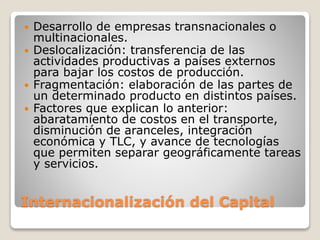 Internacionalización del Capital
 Desarrollo de empresas transnacionales o
multinacionales.
 Deslocalización: transferencia de las
actividades productivas a países externos
para bajar los costos de producción.
 Fragmentación: elaboración de las partes de
un determinado producto en distintos países.
 Factores que explican lo anterior:
abaratamiento de costos en el transporte,
disminución de aranceles, integración
económica y TLC, y avance de tecnologías
que permiten separar geográficamente tareas
y servicios.
 