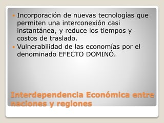 Interdependencia Económica entre
naciones y regiones
 Incorporación de nuevas tecnologías que
permiten una interconexión casi
instantánea, y reduce los tiempos y
costos de traslado.
 Vulnerabilidad de las economías por el
denominado EFECTO DOMINÓ.
 