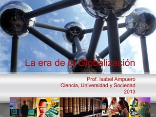 La era de la Globalización
Prof. Isabel Ampuero
Ciencia, Universidad y Sociedad
2013
 