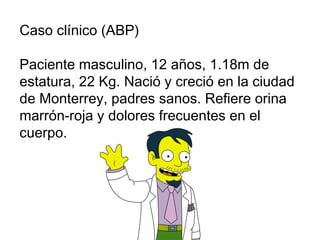Caso clínico (ABP) Paciente masculino, 12 años, 1.18m de estatura, 22 Kg. Nació y creció en la ciudad de Monterrey, padres sanos. Refiere orina marrón-roja y dolores frecuentes en el cuerpo.  