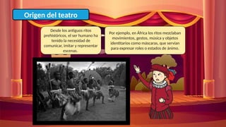 Origen del teatro
Desde los antiguos ritos
prehistóricos, el ser humano ha
tenido la necesidad de
comunicar, imitar y representar
escenas.
Por ejemplo, en África los ritos mezclaban
movimientos, gestos, música y objetos
identitarios como máscaras, que servían
para expresar roles o estados de ánimo.
 