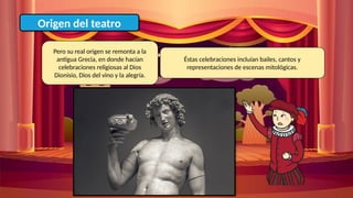 Origen del teatro
Pero su real origen se remonta a la
antigua Grecia, en donde hacían
celebraciones religiosas al Dios
Dionisio, Dios del vino y la alegría.
Éstas celebraciones incluían bailes, cantos y
representaciones de escenas mitológicas.
 