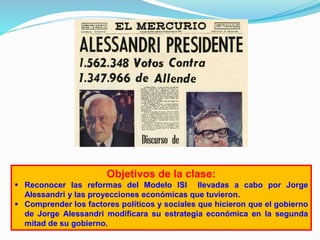 Objetivos de la clase:
 Reconocer las reformas del Modelo ISI llevadas a cabo por Jorge
Alessandri y las proyecciones económicas que tuvieron.
 Comprender los factores políticos y sociales que hicieron que el gobierno
de Jorge Alessandri modificara su estrategia económica en la segunda
mitad de su gobierno.
 
